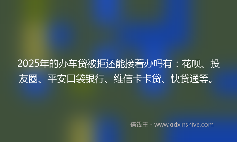 2025年的办车贷被拒还能接着办吗有：花呗、投友圈、平安口袋银行、维信卡卡贷、快贷通等。