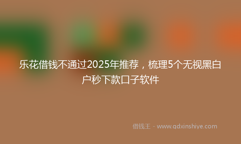 乐花借钱不通过2025年推荐，梳理5个无视黑白户秒下款口子软件