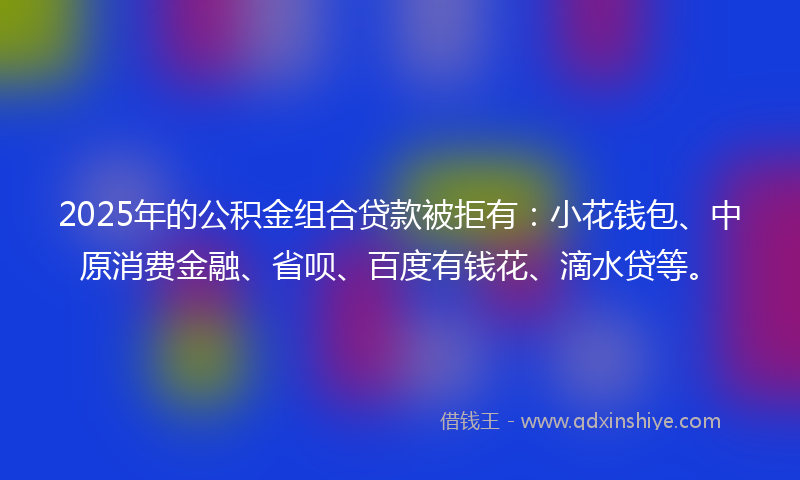 2025年的公积金组合贷款被拒有：小花钱包、中原消费金融、省呗、百度有钱花、滴水贷等。