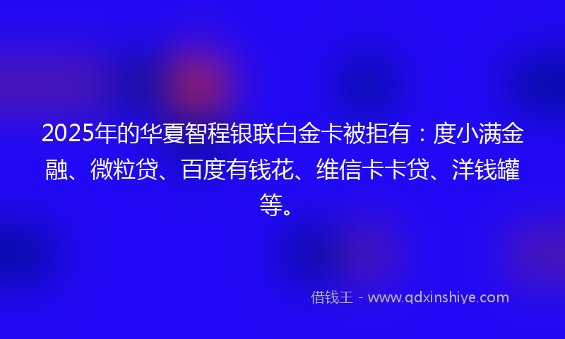 2025年的华夏智程银联白金卡被拒有：度小满金融、微粒贷、百度有钱花、维信卡卡贷、洋钱罐等。