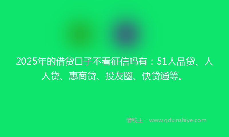 2025年的借贷口子不看征信吗有：51人品贷、人人贷、惠商贷、投友圈、快贷通等。