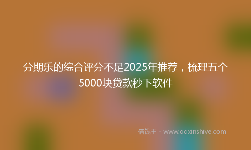 分期乐的综合评分不足2025年推荐，梳理五个5000块贷款秒下软件