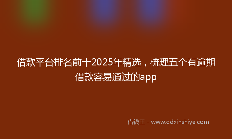 借款平台排名前十2025年精选，梳理五个有逾期借款容易通过的app