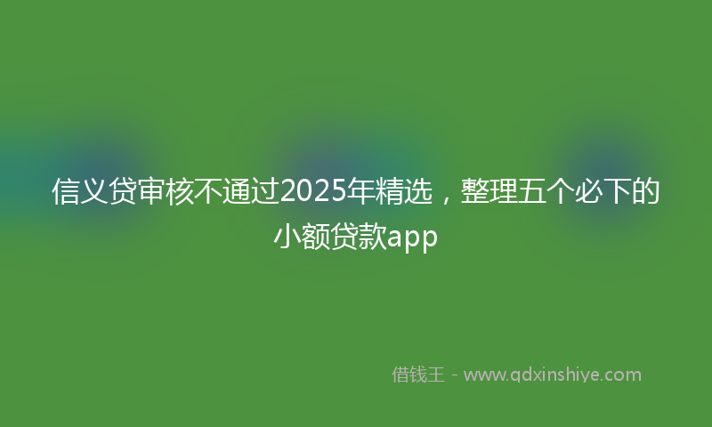 信义贷审核不通过2025年精选，整理五个必下的小额贷款app