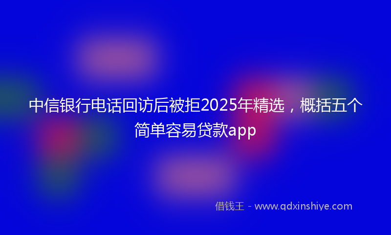 中信银行电话回访后被拒2025年精选，概括五个简单容易贷款app