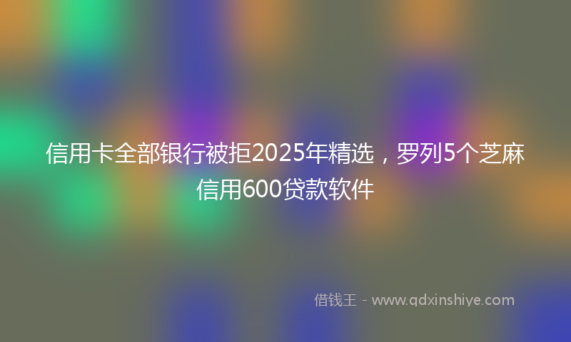 信用卡全部银行被拒2025年精选，罗列5个芝麻信用600贷款软件