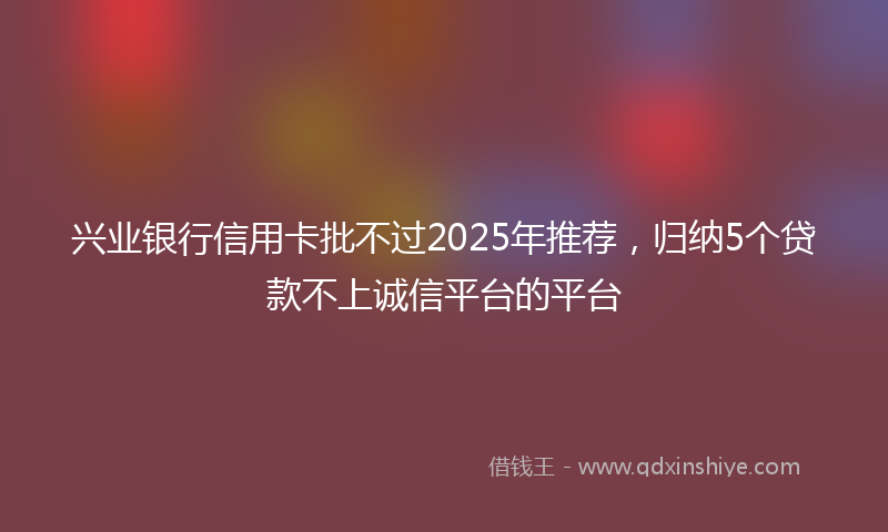 兴业银行信用卡批不过2025年推荐，归纳5个贷款不上诚信平台的平台