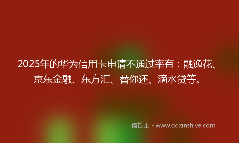 2025年的华为信用卡申请不通过率有：融逸花、京东金融、东方汇、替你还、滴水贷等。
