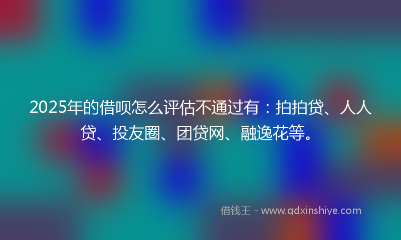 2025年的借呗怎么评估不通过有：拍拍贷、人人贷、投友圈、团贷网、融逸花等。