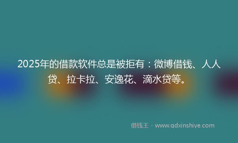 2025年的借款软件总是被拒有：微博借钱、人人贷、拉卡拉、安逸花、滴水贷等。