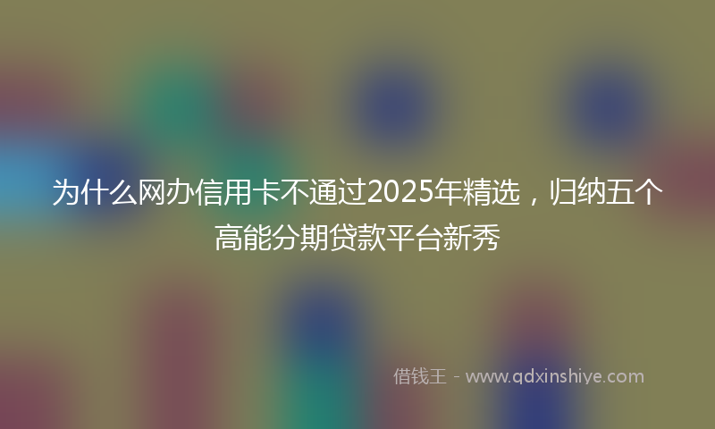 为什么网办信用卡不通过2025年精选,归纳五个高能分期贷款平台新秀