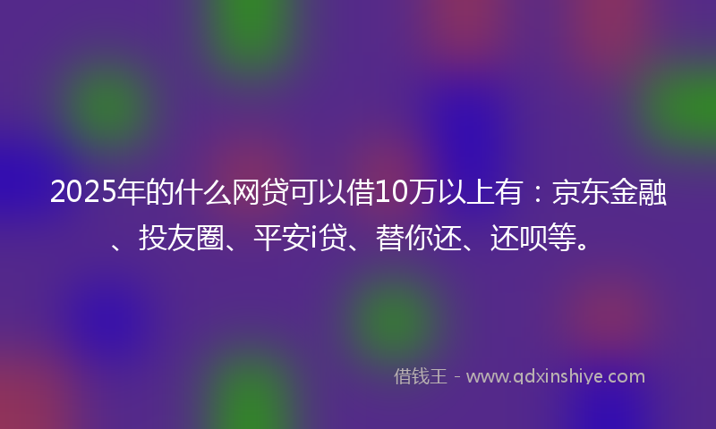 2025年的什么网贷可以借10万以上有：京东金融、投友圈、平安i贷、替你还、还呗等。