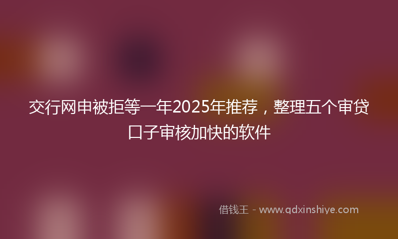 交行网申被拒等一年2025年推荐，整理五个审贷口子审核加快的软件