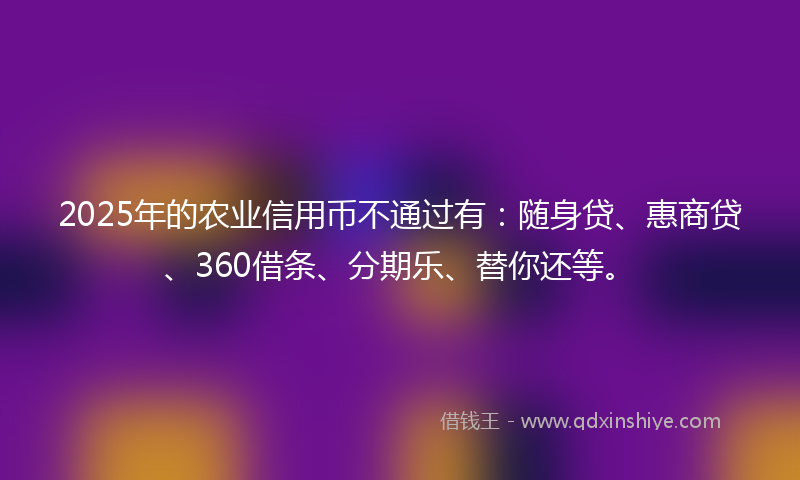 2025年的农业信用币不通过有：随身贷、惠商贷、360借条、分期乐、替你还等。