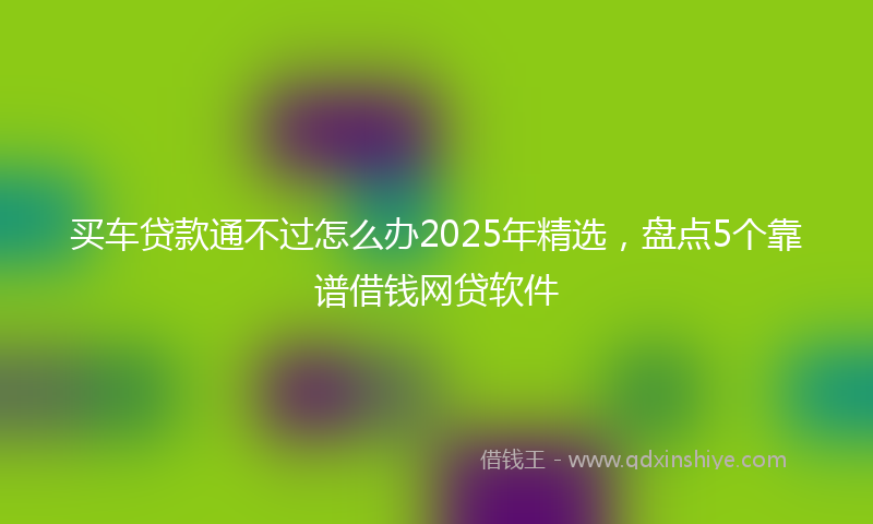 买车贷款通不过怎么办2025年精选，盘点5个靠谱借钱网贷软件