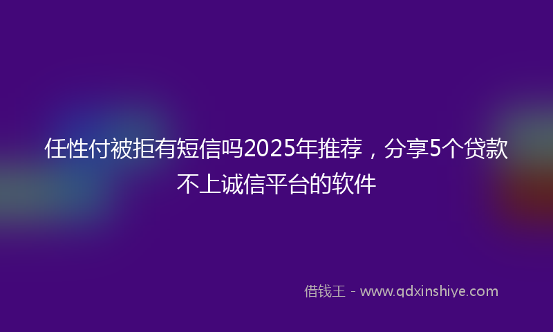 任性付被拒有短信吗2025年推荐，分享5个贷款不上诚信平台的软件