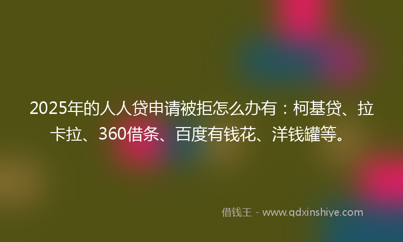 2025年的人人贷申请被拒怎么办有：柯基贷、拉卡拉、360借条、百度有钱花、洋钱罐等。