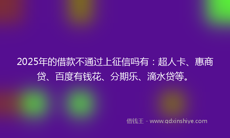 2025年的借款不通过上征信吗有：超人卡、惠商贷、百度有钱花、分期乐、滴水贷等。