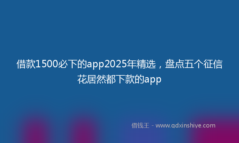 借款1500必下的app2025年精选，盘点五个征信花居然都下款的app