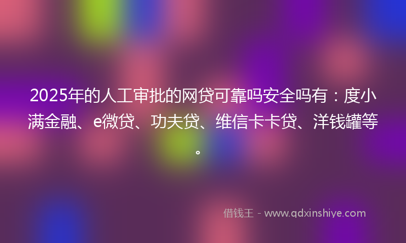 2025年的人工审批的网贷可靠吗安全吗有：度小满金融、e微贷、功夫贷、维信卡卡贷、洋钱罐等。
