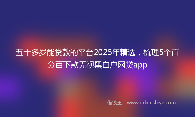 五十多岁能贷款的平台2025年精选，梳理5个百分百下款无视黑白户网贷app