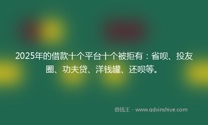 2025年的借款十个平台十个被拒有：省呗、投友圈、功夫贷、洋钱罐、还呗等。