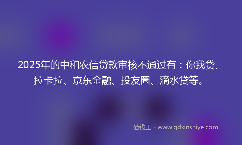 2025年的中和农信贷款审核不通过有：你我贷、拉卡拉、京东金融、投友圈、滴水贷等。