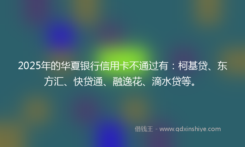2025年的华夏银行信用卡不通过有：柯基贷、东方汇、快贷通、融逸花、滴水贷等。