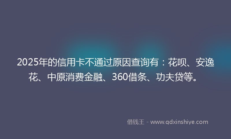 2025年的信用卡不通过原因查询有：花呗、安逸花、中原消费金融、360借条、功夫贷等。