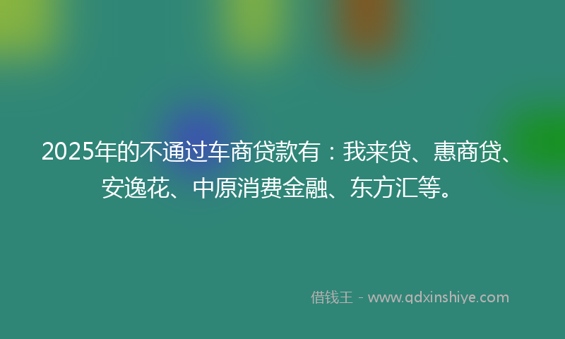 2025年的不通过车商贷款有：我来贷、惠商贷、安逸花、中原消费金融、东方汇等。