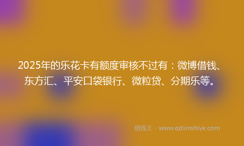 2025年的乐花卡有额度审核不过有：微博借钱、东方汇、平安口袋银行、微粒贷、分期乐等。
