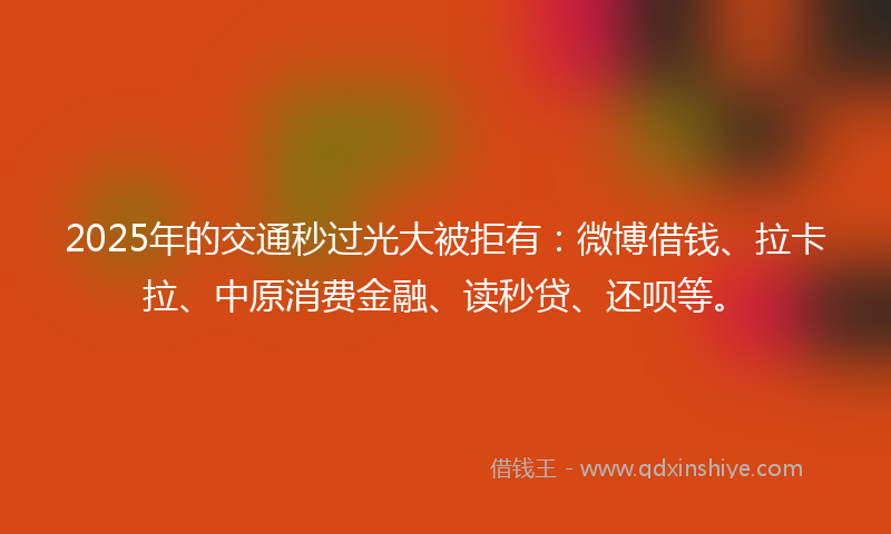 2025年的交通秒过光大被拒有：微博借钱、拉卡拉、中原消费金融、读秒贷、还呗等。