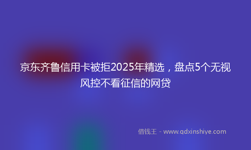 京东齐鲁信用卡被拒2025年精选，盘点5个无视风控不看征信的网贷