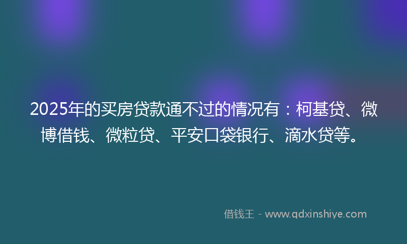 2025年的买房贷款通不过的情况有：柯基贷、微博借钱、微粒贷、平安口袋银行、滴水贷等。