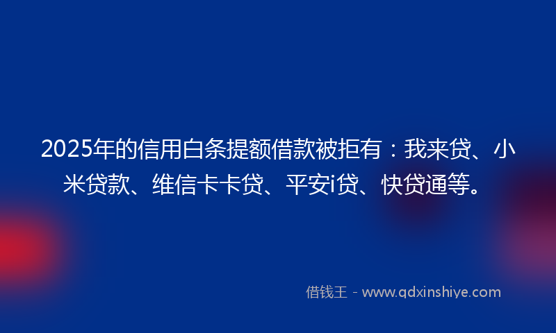 2025年的信用白条提额借款被拒有：我来贷、小米贷款、维信卡卡贷、平安i贷、快贷通等。