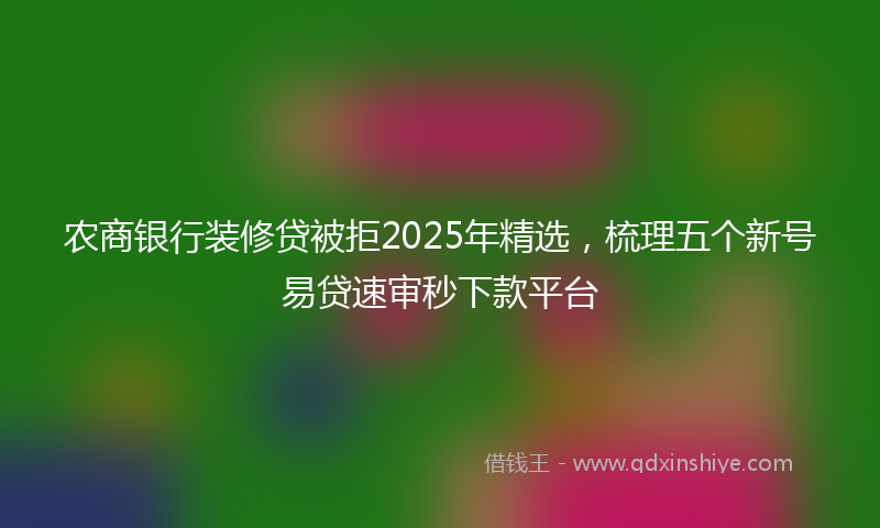 农商银行装修贷被拒2025年精选，梳理五个新号易贷速审秒下款平台