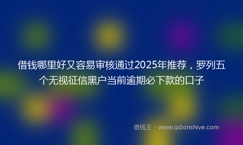 借钱哪里好又容易审核通过2025年推荐，罗列五个无视征信黑户当前逾期必下款的口子