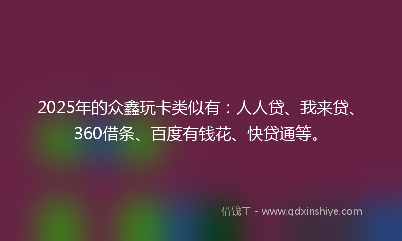 2025年的众鑫玩卡类似有：人人贷、我来贷、360借条、百度有钱花、快贷通等。