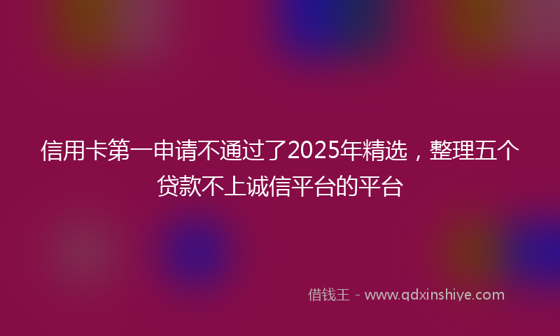 信用卡第一申请不通过了2025年精选，整理五个贷款不上诚信平台的平台