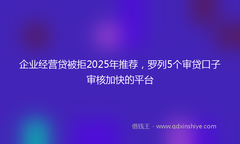 企业经营贷被拒2025年推荐，罗列5个审贷口子审核加快的平台