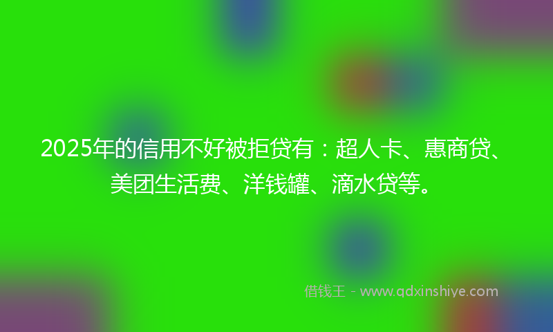 2025年的信用不好被拒贷有：超人卡、惠商贷、美团生活费、洋钱罐、滴水贷等。