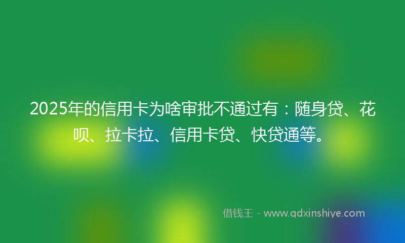 2025年的信用卡为啥审批不通过有：随身贷、花呗、拉卡拉、信用卡贷、快贷通等。