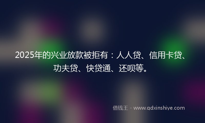2025年的兴业放款被拒有：人人贷、信用卡贷、功夫贷、快贷通、还呗等。