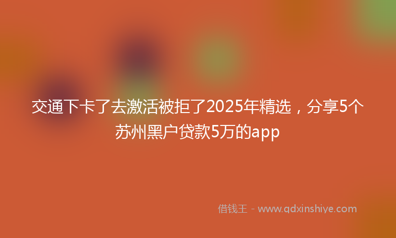 交通下卡了去激活被拒了2025年精选，分享5个苏州黑户贷款5万的app