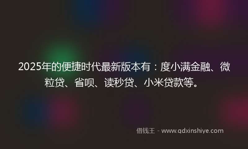 2025年的便捷时代最新版本有：度小满金融、微粒贷、省呗、读秒贷、小米贷款等。