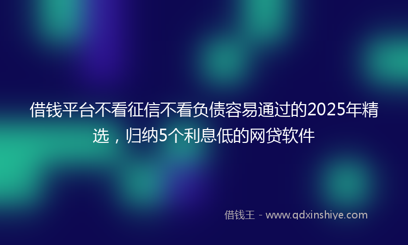 借钱平台不看征信不看负债容易通过的2025年精选，归纳5个利息低的网贷软件
