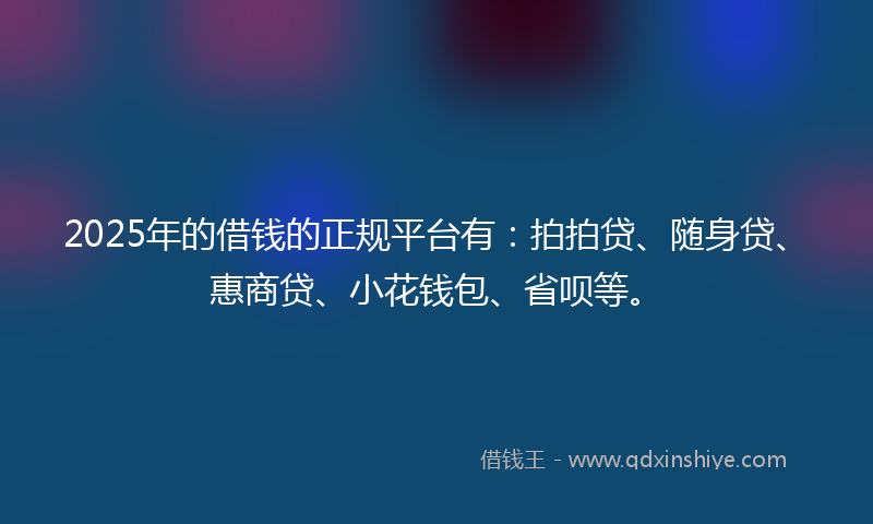 2025年的借钱的正规平台有：拍拍贷、随身贷、惠商贷、小花钱包、省呗等。