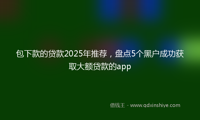 包下款的贷款2025年推荐，盘点5个黑户成功获取大额贷款的app