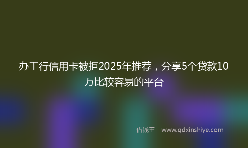 办工行信用卡被拒2025年推荐，分享5个贷款10万比较容易的平台