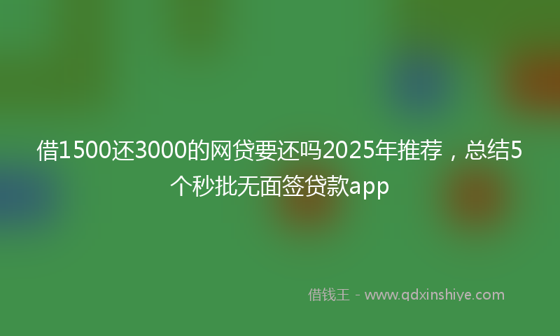 借1500还3000的网贷要还吗2025年推荐，总结5个秒批无面签贷款app